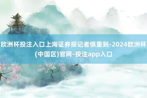 欧洲杯投注入口上海证券报记者慎重到-2024欧洲杯(中国区)官网-投注app入口