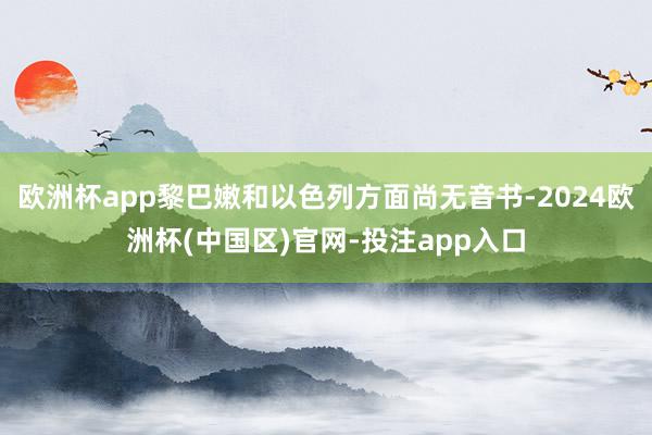 欧洲杯app黎巴嫩和以色列方面尚无音书-2024欧洲杯(中国区)官网-投注app入口