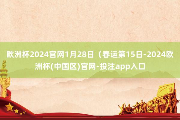 欧洲杯2024官网1月28日（春运第15日-2024欧洲杯(中国区)官网-投注app入口