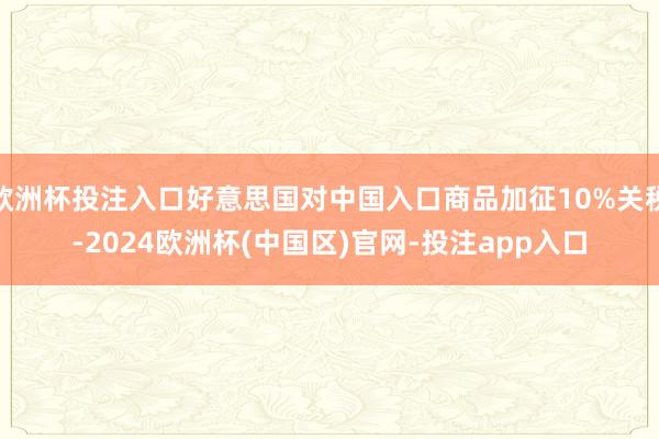 欧洲杯投注入口好意思国对中国入口商品加征10%关税-2024欧洲杯(中国区)官网-投注app入口