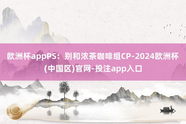 欧洲杯appPS：别和浓茶咖啡组CP-2024欧洲杯(中国区)官网-投注app入口