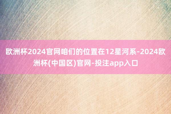 欧洲杯2024官网咱们的位置在12星河系-2024欧洲杯(中国区)官网-投注app入口