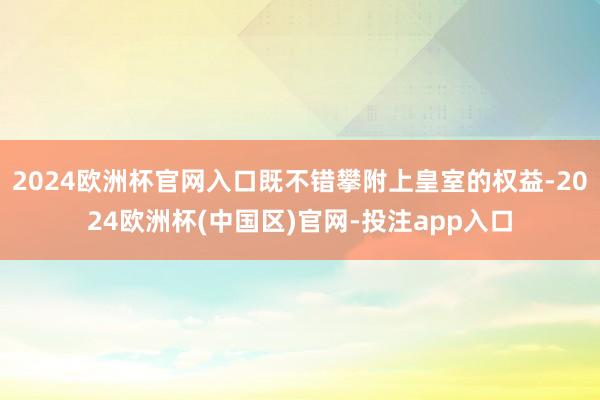 2024欧洲杯官网入口既不错攀附上皇室的权益-2024欧洲杯(中国区)官网-投注app入口