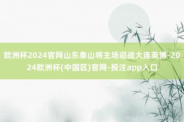 欧洲杯2024官网山东泰山将主场迎战大连英博-2024欧洲杯(中国区)官网-投注app入口