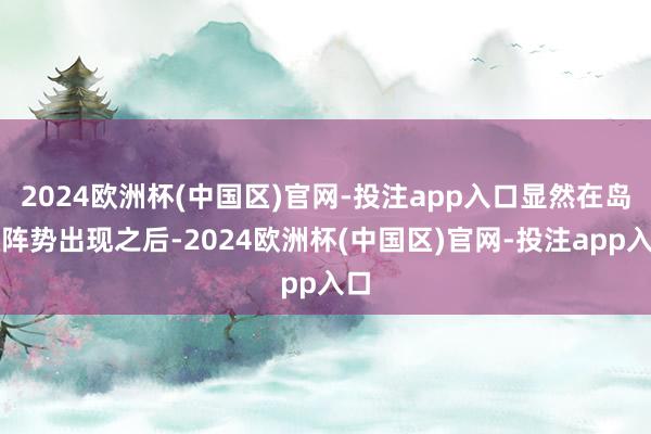 2024欧洲杯(中国区)官网-投注app入口显然在岛状阵势出现之后-2024欧洲杯(中国区)官网-投注app入口