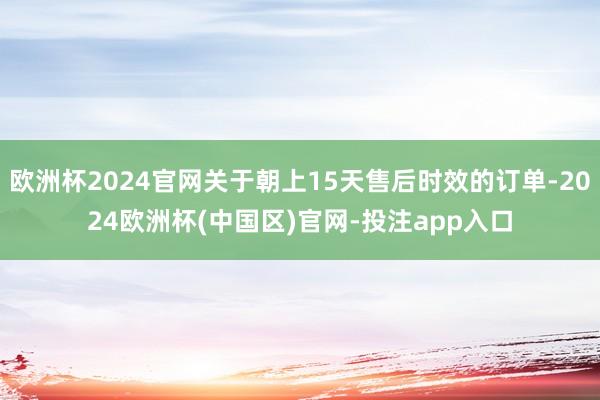 欧洲杯2024官网关于朝上15天售后时效的订单-2024欧洲杯(中国区)官网-投注app入口