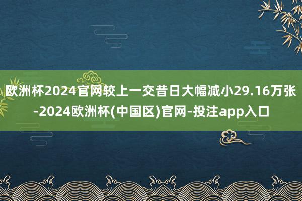 欧洲杯2024官网较上一交昔日大幅减小29.16万张-2024欧洲杯(中国区)官网-投注app入口